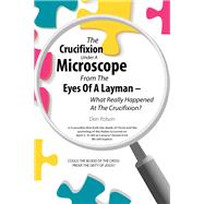 The Crucifixion Under A Microscope From The Eyes Of A Layman – What Really Happened At The Crucifixion? 9798385030989