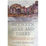 Book cover for Between Here and There Creating the Political Economy of Mexican Migration, 1900-1942